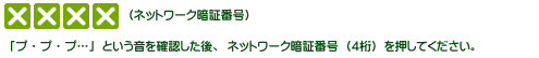「プ・プ・プ…」という音を確認した後、ネットワーク暗証番号（4桁）を押してください。