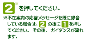 [2]を押してください。※不在案内の応答メッセージを既に録音している場合は、[2]の後に[1]を押してください。その後、ガイダンスが流れます。